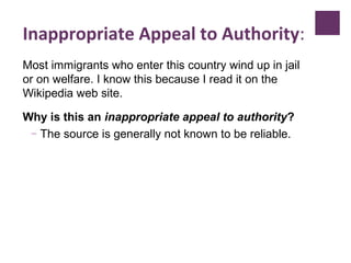 Inappropriate Appeal to Authority:
Most immigrants who enter this country wind up in jail
or on welfare. I know this because I read it on the
Wikipedia web site.
Why is this an inappropriate appeal to authority?
– The source is generally not known to be reliable.
 