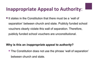 Inappropriate Appeal to Authority:
 It states in the Constitution that there must be a ‘wall of
separation’ between church and state. Publicly funded school
vouchers clearly violate this wall of separation. Therefore,
publicly funded school vouchers are unconstitutional.
Why is this an inappropriate appeal to authority?
 The Constitution does not use the phrase ‘wall of separation’
between church and state.
 