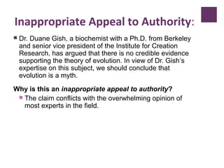Inappropriate Appeal to Authority:
 Dr. Duane Gish, a biochemist with a Ph.D. from Berkeley
and senior vice president of the Institute for Creation
Research, has argued that there is no credible evidence
supporting the theory of evolution. In view of Dr. Gish’s
expertise on this subject, we should conclude that
evolution is a myth.
Why is this an inappropriate appeal to authority?
 The claim conflicts with the overwhelming opinion of
most experts in the field.
 