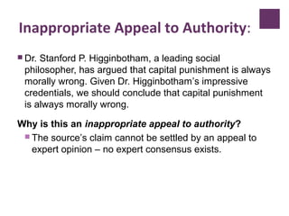 Inappropriate Appeal to Authority:
 Dr. Stanford P. Higginbotham, a leading social
philosopher, has argued that capital punishment is always
morally wrong. Given Dr. Higginbotham’s impressive
credentials, we should conclude that capital punishment
is always morally wrong.
Why is this an inappropriate appeal to authority?
 The source’s claim cannot be settled by an appeal to
expert opinion – no expert consensus exists.
 