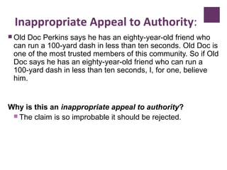 Inappropriate Appeal to Authority:
 Old Doc Perkins says he has an eighty-year-old friend who
can run a 100-yard dash in less than ten seconds. Old Doc is
one of the most trusted members of this community. So if Old
Doc says he has an eighty-year-old friend who can run a
100-yard dash in less than ten seconds, I, for one, believe
him.
Why is this an inappropriate appeal to authority?
 The claim is so improbable it should be rejected.
 