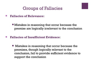 Groups of Fallacies
 Fallacies of Relevance:
 Mistakes in reasoning that occur because the
premise are logically irrelevant to the conclusion
 Fallacies of Insufficient Evidence:
 Mistakes in reasoning that occur because the
premises, though logically relevant to the
conclusion, fail to provide sufficient evidence to
support the conclusion
 