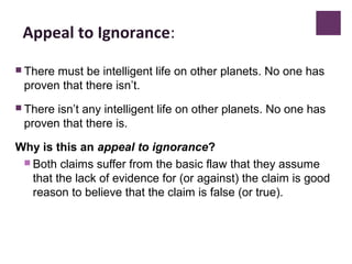 Appeal to Ignorance:
 There must be intelligent life on other planets. No one has
proven that there isn’t.
 There isn’t any intelligent life on other planets. No one has
proven that there is.
Why is this an appeal to ignorance?
 Both claims suffer from the basic flaw that they assume
that the lack of evidence for (or against) the claim is good
reason to believe that the claim is false (or true).
 