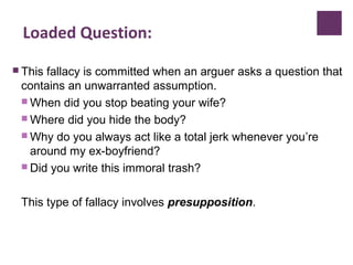 Loaded Question:
 This fallacy is committed when an arguer asks a question that
contains an unwarranted assumption.
 When did you stop beating your wife?
 Where did you hide the body?
 Why do you always act like a total jerk whenever you’re
around my ex-boyfriend?
 Did you write this immoral trash?
This type of fallacy involves presupposition.
 