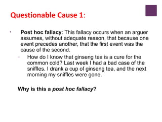 Questionable Cause 1:
• Post hoc fallacy: This fallacy occurs when an arguer
assumes, without adequate reason, that because one
event precedes another, that the first event was the
cause of the second.
– How do I know that ginseng tea is a cure for the
common cold? Last week I had a bad case of the
sniffles. I drank a cup of ginseng tea, and the next
morning my sniffles were gone.
Why is this a post hoc fallacy?
 