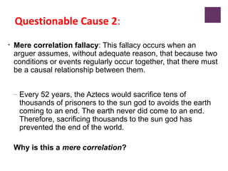 Questionable Cause 2:
• Mere correlation fallacy: This fallacy occurs when an
arguer assumes, without adequate reason, that because two
conditions or events regularly occur together, that there must
be a causal relationship between them.
– Every 52 years, the Aztecs would sacrifice tens of
thousands of prisoners to the sun god to avoids the earth
coming to an end. The earth never did come to an end.
Therefore, sacrificing thousands to the sun god has
prevented the end of the world.
Why is this a mere correlation?
 