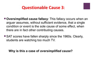 Questionable Cause 3:
 Oversimplified cause fallacy: This fallacy occurs when an
arguer assumes, without sufficient evidence, that a single
condition or event is the sole cause of some effect, when
there are in fact other contributing causes.
 SAT scores have fallen sharply since the 1960s. Clearly,
students are watching too much TV.
Why is this a case of oversimplified cause?
 