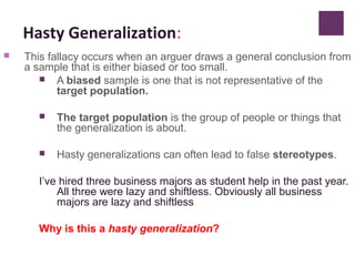 Hasty Generalization:
 This fallacy occurs when an arguer draws a general conclusion from
a sample that is either biased or too small.
 A biased sample is one that is not representative of the
target population.
 The target population is the group of people or things that
the generalization is about.
 Hasty generalizations can often lead to false stereotypes.
I’ve hired three business majors as student help in the past year.
All three were lazy and shiftless. Obviously all business
majors are lazy and shiftless.
Why is this a hasty generalization?
 