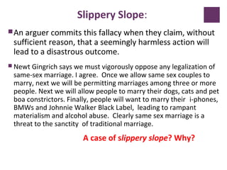 Slippery Slope:
An arguer commits this fallacy when they claim, without
sufficient reason, that a seemingly harmless action will
lead to a disastrous outcome.
 Newt Gingrich says we must vigorously oppose any legalization of
same-sex marriage. I agree. Once we allow same sex couples to
marry, next we will be permitting marriages among three or more
people. Next we will allow people to marry their dogs, cats and pet
boa constrictors. Finally, people will want to marry their i-phones,
BMWs and Johnnie Walker Black Label, leading to rampant
materialism and alcohol abuse. Clearly same sex marriage is a
threat to the sanctity of traditional marriage.
A case of slippery slope? Why?
 
