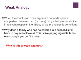 Weak Analogy:
 When the conclusion of an argument depends upon a
comparison between two (or more) things that are not similar
in relevant respects, the fallacy of weak analogy is committed.
 Why does a family who has no children in a school district
have to pay school taxes? This is like paying cigarette taxes
even though you don’t smoke.
Why is this a weak analogy?
 