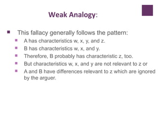 Weak Analogy:
 This fallacy generally follows the pattern:
 A has characteristics w, x, y, and z.
 B has characteristics w, x, and y.
 Therefore, B probably has characteristic z, too.
 But characteristics w, x, and y are not relevant to z or
 A and B have differences relevant to z which are ignored
by the arguer.
 