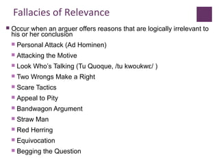 Fallacies of Relevance
 Occur when an arguer offers reasons that are logically irrelevant to
his or her conclusion
 Personal Attack (Ad Hominen)
 Attacking the Motive
 Look Who’s Talking (Tu Quoque, /tu kwo kw / )ʊ ɛ
 Two Wrongs Make a Right
 Scare Tactics
 Appeal to Pity
 Bandwagon Argument
 Straw Man
 Red Herring
 Equivocation
 Begging the Question
 