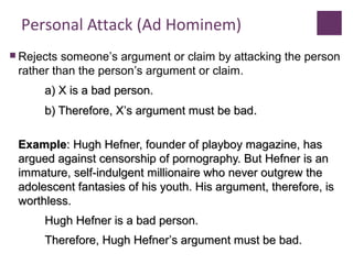 Personal Attack (Ad Hominem)
 Rejects someone’s argument or claim by attacking the person
rather than the person’s argument or claim.
a) X is a bad person.a) X is a bad person.
b) Therefore, Xb) Therefore, X’’s argument must be bads argument must be bad..
ExampleExample: Hugh Hefner, founder of playboy magazine, has: Hugh Hefner, founder of playboy magazine, has
argued against censorship of pornography. But Hefner is anargued against censorship of pornography. But Hefner is an
immature, self-indulgent millionaire who never outgrew theimmature, self-indulgent millionaire who never outgrew the
adolescent fantasies of his youth. His argument, therefore, isadolescent fantasies of his youth. His argument, therefore, is
worthless.worthless.
Hugh Hefner is a bad person.Hugh Hefner is a bad person.
Therefore, Hugh HefnerTherefore, Hugh Hefner’’s argument must be bad.s argument must be bad.
 