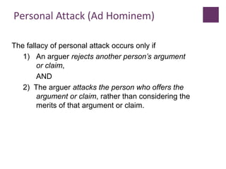 Personal Attack (Ad Hominem)
The fallacy of personal attack occurs only if
1) An arguer rejects another person’s argument
or claim,
AND
2) The arguer attacks the person who offers the
argument or claim, rather than considering the
merits of that argument or claim.
 