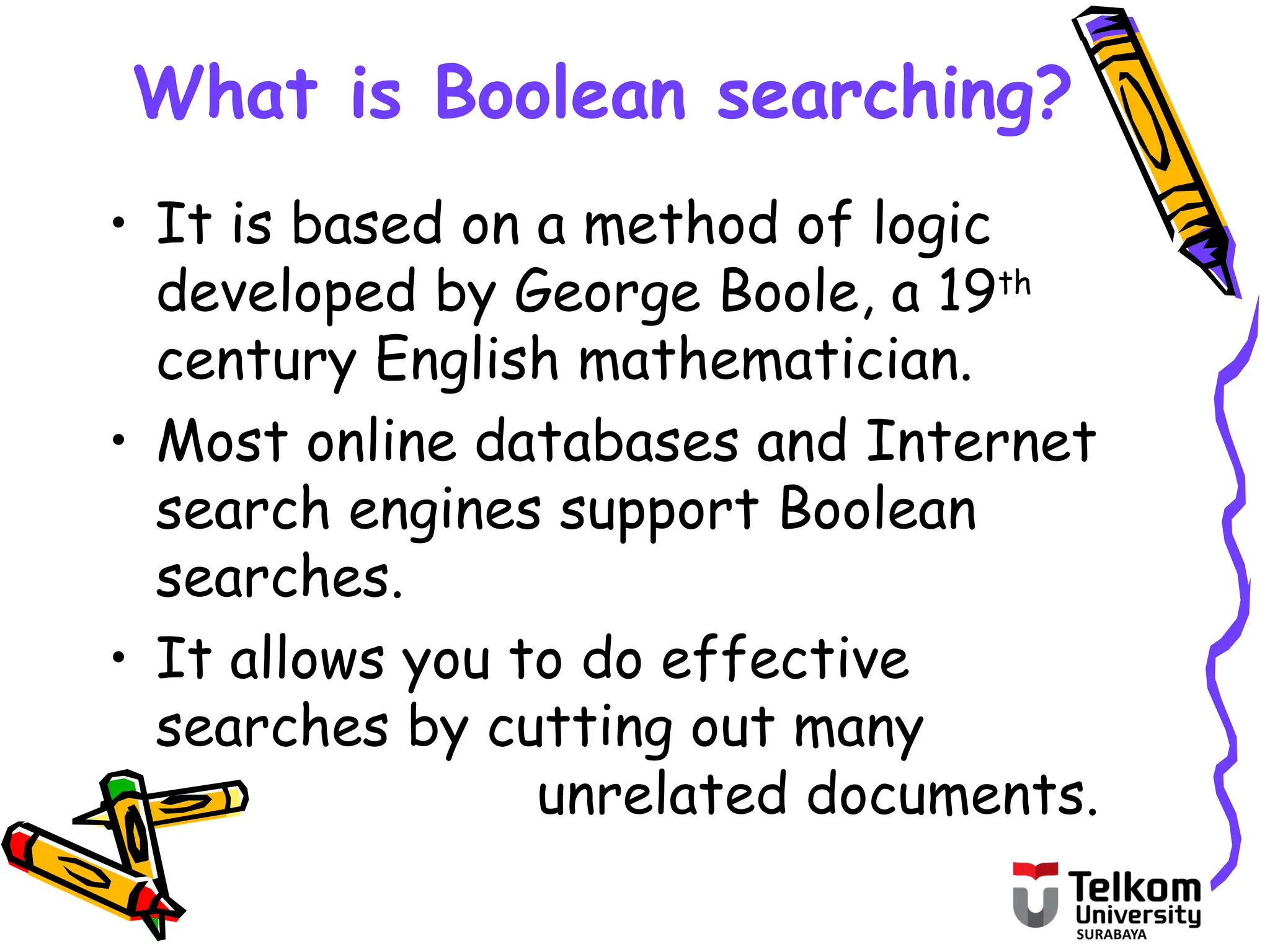 What is Boolean searching?
• It is based on a method of logic
developed by George Boole, a 19th
century English mathematician.
• Most online databases and Internet
search engines support Boolean
searches.
• It allows you to do effective
searches by cutting out many
unrelated documents.
 