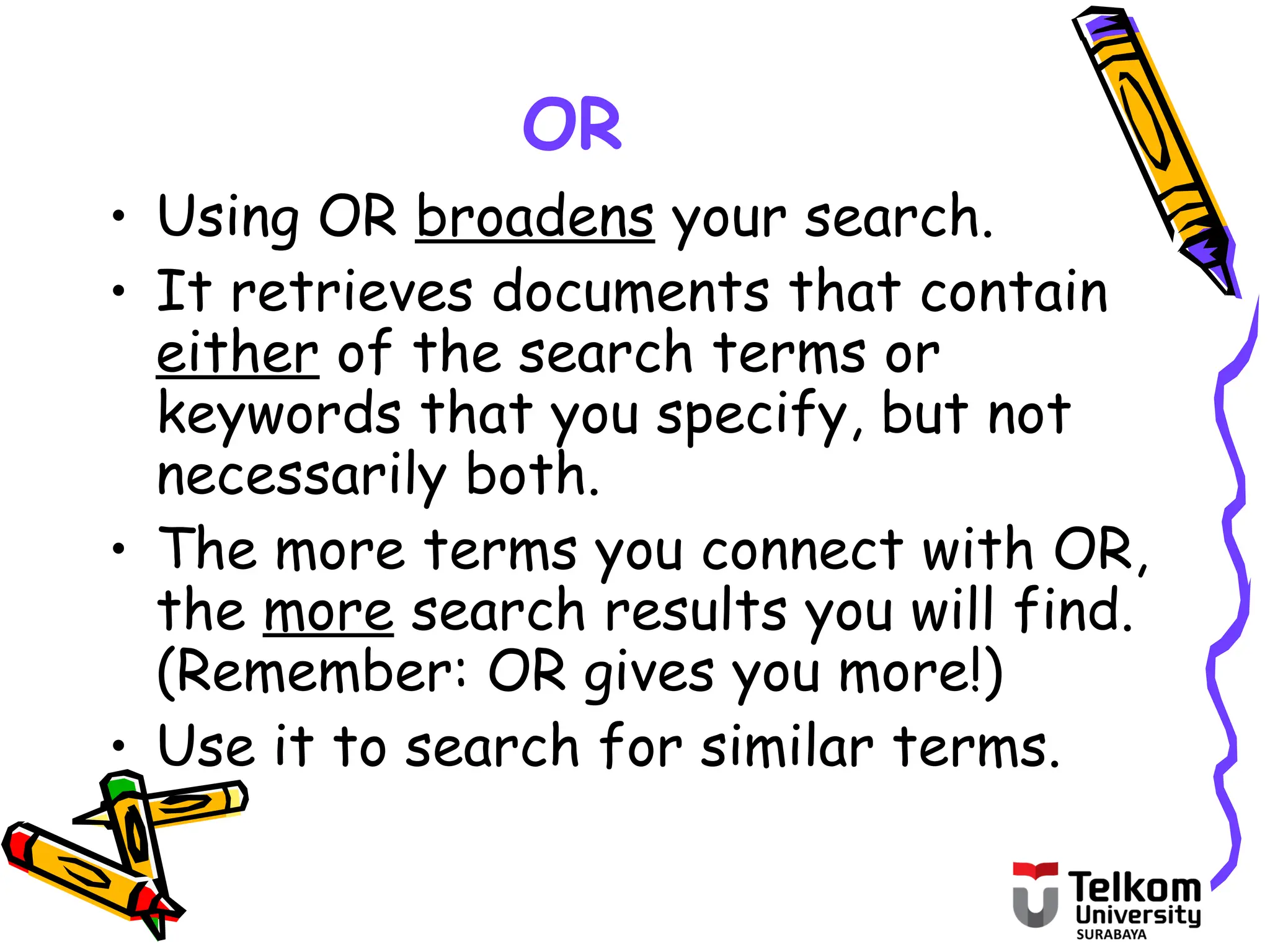 OR
• Using OR broadens your search.
• It retrieves documents that contain
either of the search terms or
keywords that you specify, but not
necessarily both.
• The more terms you connect with OR,
the more search results you will find.
(Remember: OR gives you more!)
• Use it to search for similar terms.
 