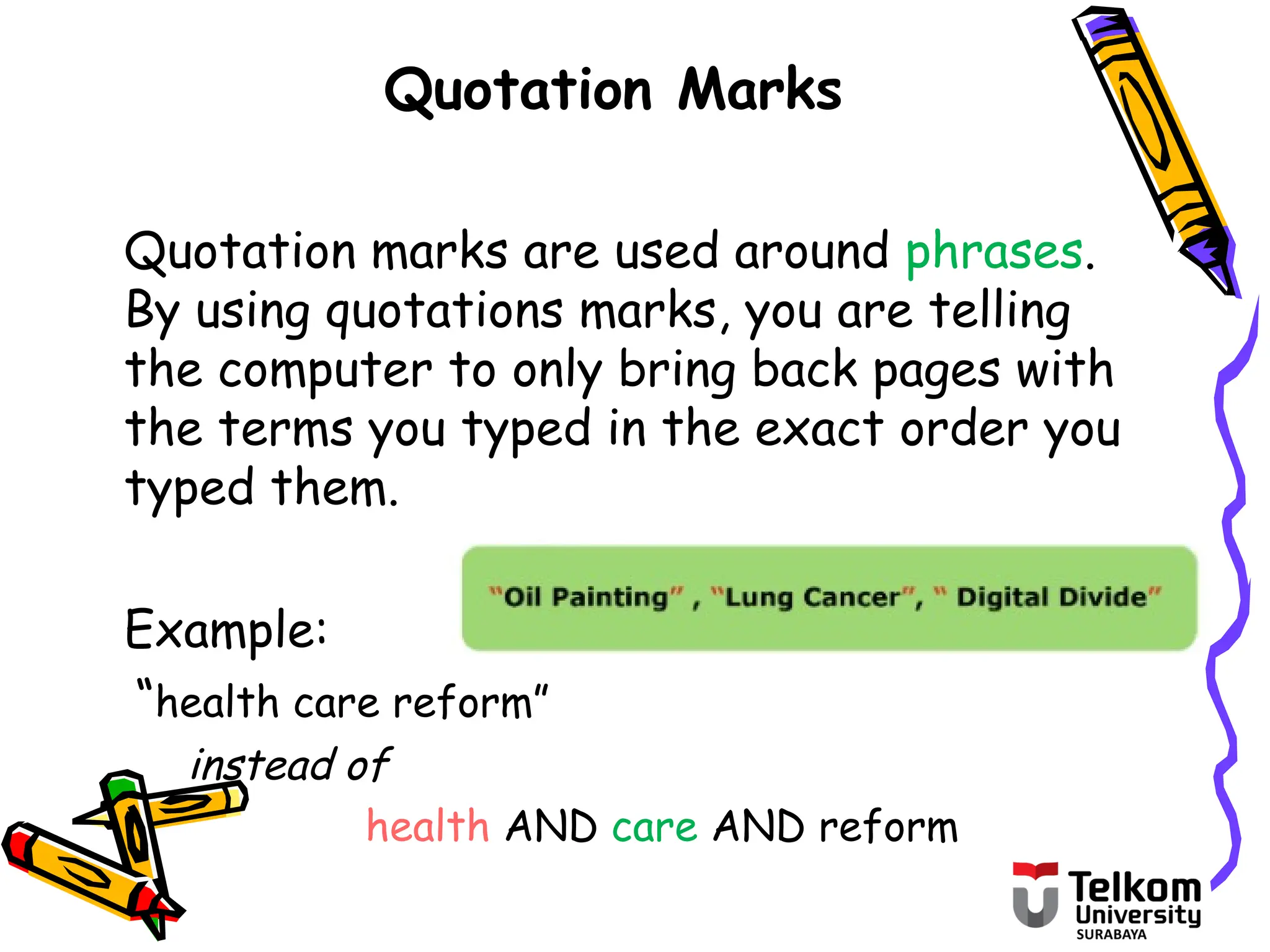 Quotation Marks
Quotation marks are used around phrases.
By using quotations marks, you are telling
the computer to only bring back pages with
the terms you typed in the exact order you
typed them.
Example:
“health care reform”
instead of
health AND care AND reform
 