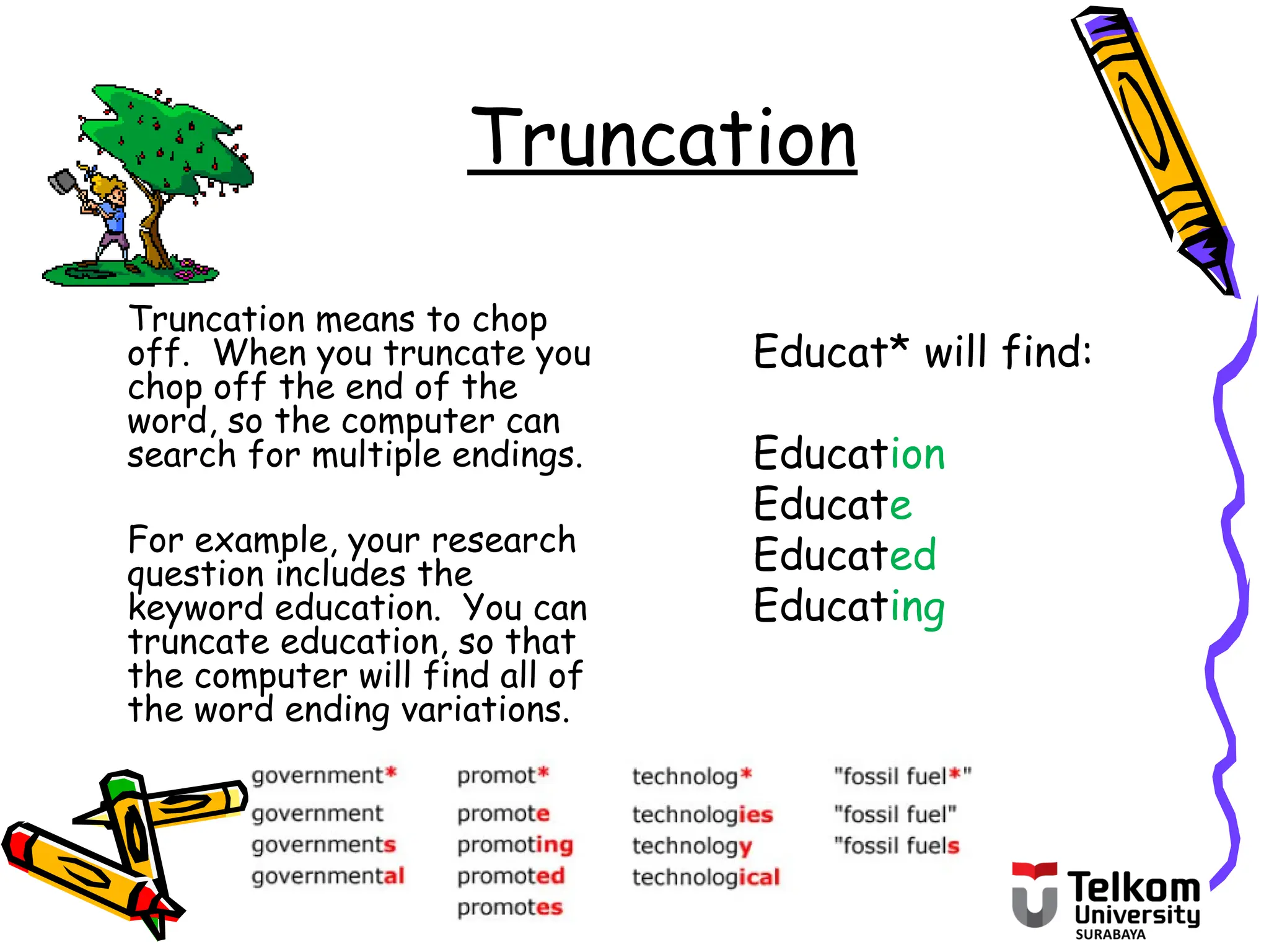 Truncation
Truncation means to chop
off. When you truncate you
chop off the end of the
word, so the computer can
search for multiple endings.
For example, your research
question includes the
keyword education. You can
truncate education, so that
the computer will find all of
the word ending variations.
Educat* will find:
Education
Educate
Educated
Educating
 