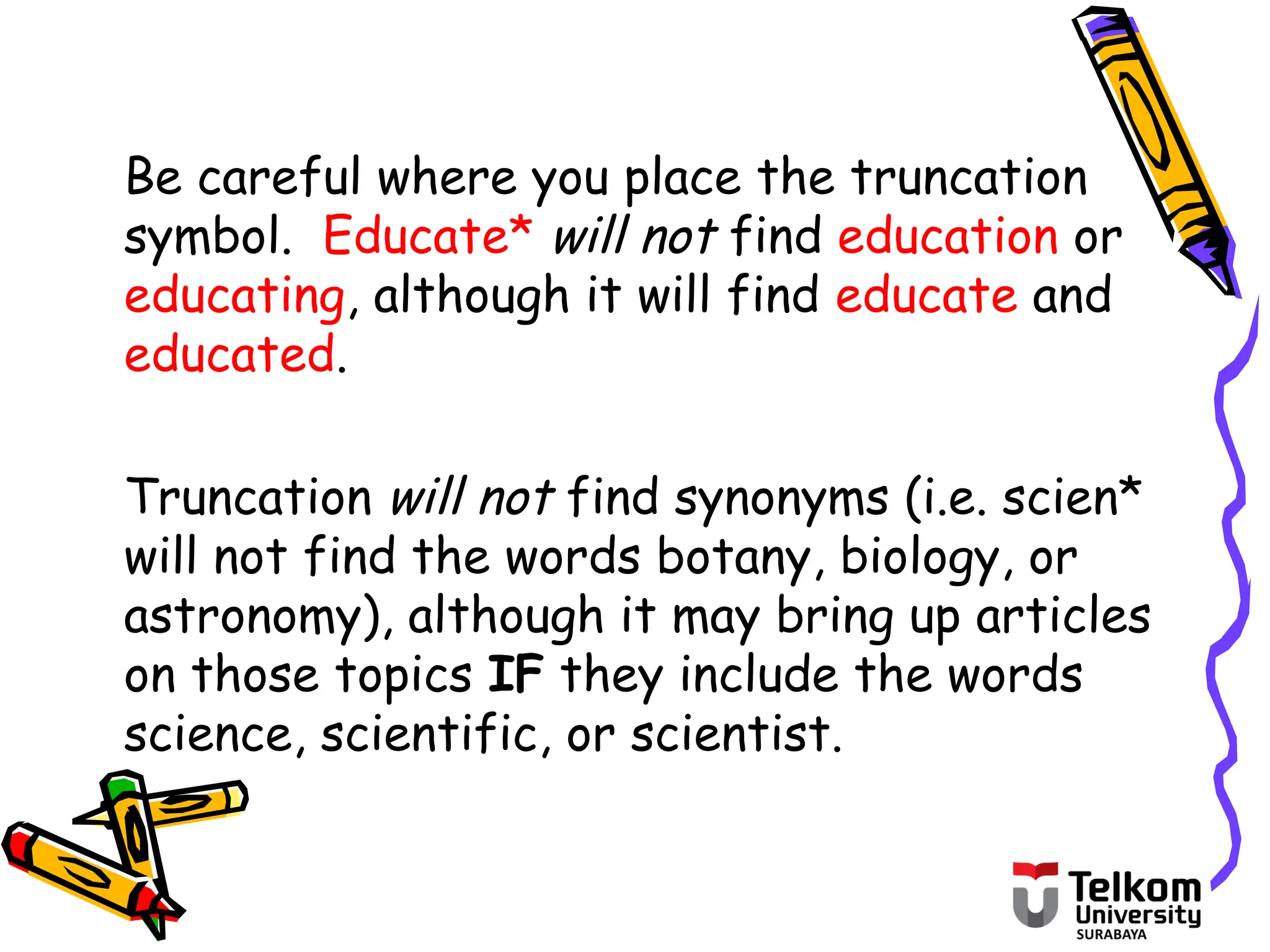Be careful where you place the truncation
symbol. Educate* will not find education or
educating, although it will find educate and
educated.
Truncation will not find synonyms (i.e. scien*
will not find the words botany, biology, or
astronomy), although it may bring up articles
on those topics IF they include the words
science, scientific, or scientist.
 