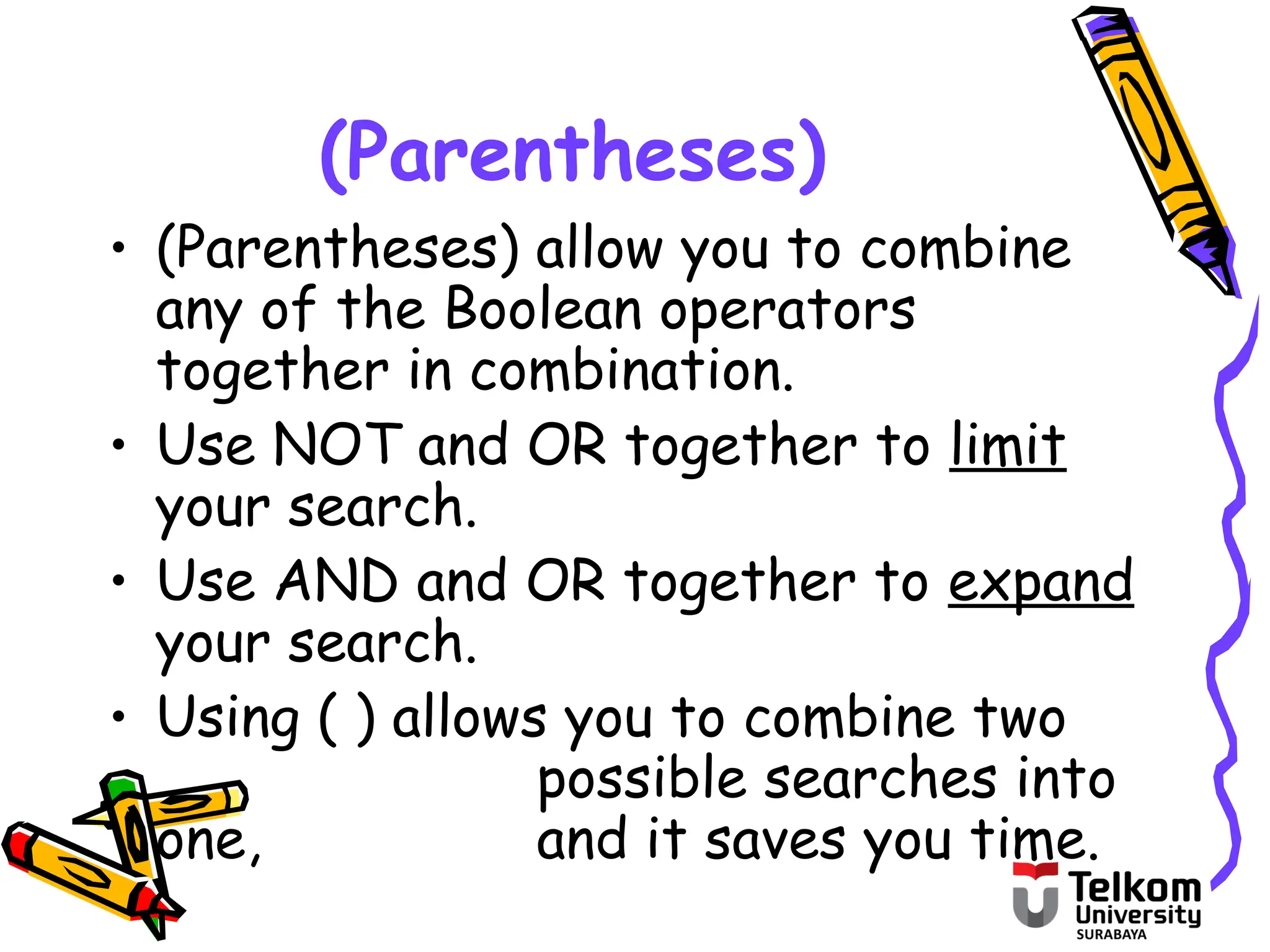 (Parentheses)
• (Parentheses) allow you to combine
any of the Boolean operators
together in combination.
• Use NOT and OR together to limit
your search.
• Use AND and OR together to expand
your search.
• Using ( ) allows you to combine two
possible searches into
one, and it saves you time.
 