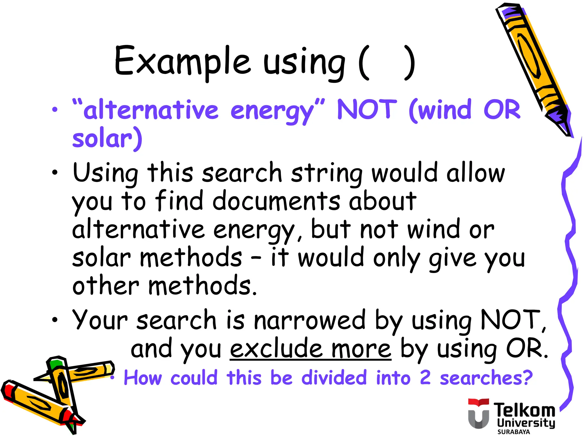 Example using ( )
• “alternative energy” NOT (wind OR
solar)
• Using this search string would allow
you to find documents about
alternative energy, but not wind or
solar methods – it would only give you
other methods.
• Your search is narrowed by using NOT,
and you exclude more by using OR.
• How could this be divided into 2 searches?
 