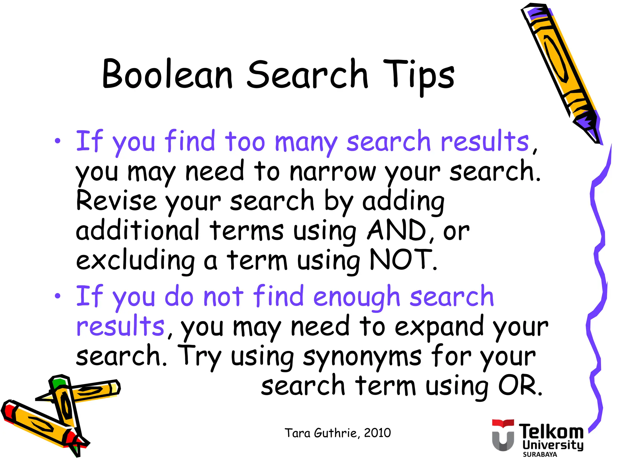 Tara Guthrie, 2010
Boolean Search Tips
• If you find too many search results,
you may need to narrow your search.
Revise your search by adding
additional terms using AND, or
excluding a term using NOT.
• If you do not find enough search
results, you may need to expand your
search. Try using synonyms for your
search term using OR.
 