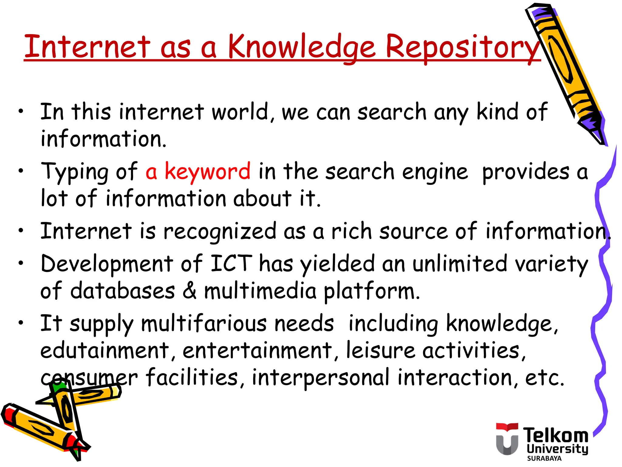 • In this internet world, we can search any kind of
information.
• Typing of a keyword in the search engine provides a
lot of information about it.
• Internet is recognized as a rich source of information.
• Development of ICT has yielded an unlimited variety
of databases & multimedia platform.
• It supply multifarious needs including knowledge,
edutainment, entertainment, leisure activities,
consumer facilities, interpersonal interaction, etc.
Internet as a Knowledge Repository
 