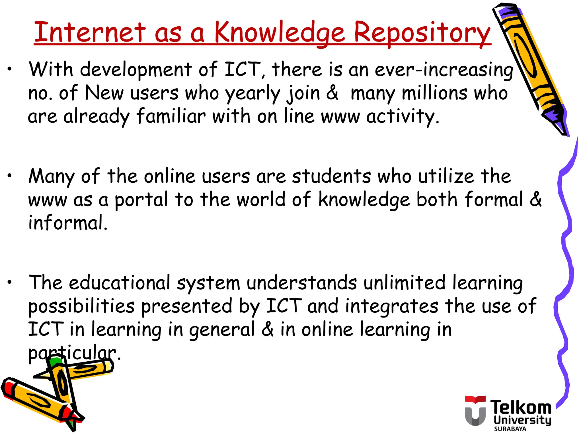 • With development of ICT, there is an ever-increasing
no. of New users who yearly join & many millions who
are already familiar with on line www activity.
• Many of the online users are students who utilize the
www as a portal to the world of knowledge both formal &
informal.
• The educational system understands unlimited learning
possibilities presented by ICT and integrates the use of
ICT in learning in general & in online learning in
particular.
Internet as a Knowledge Repository
 