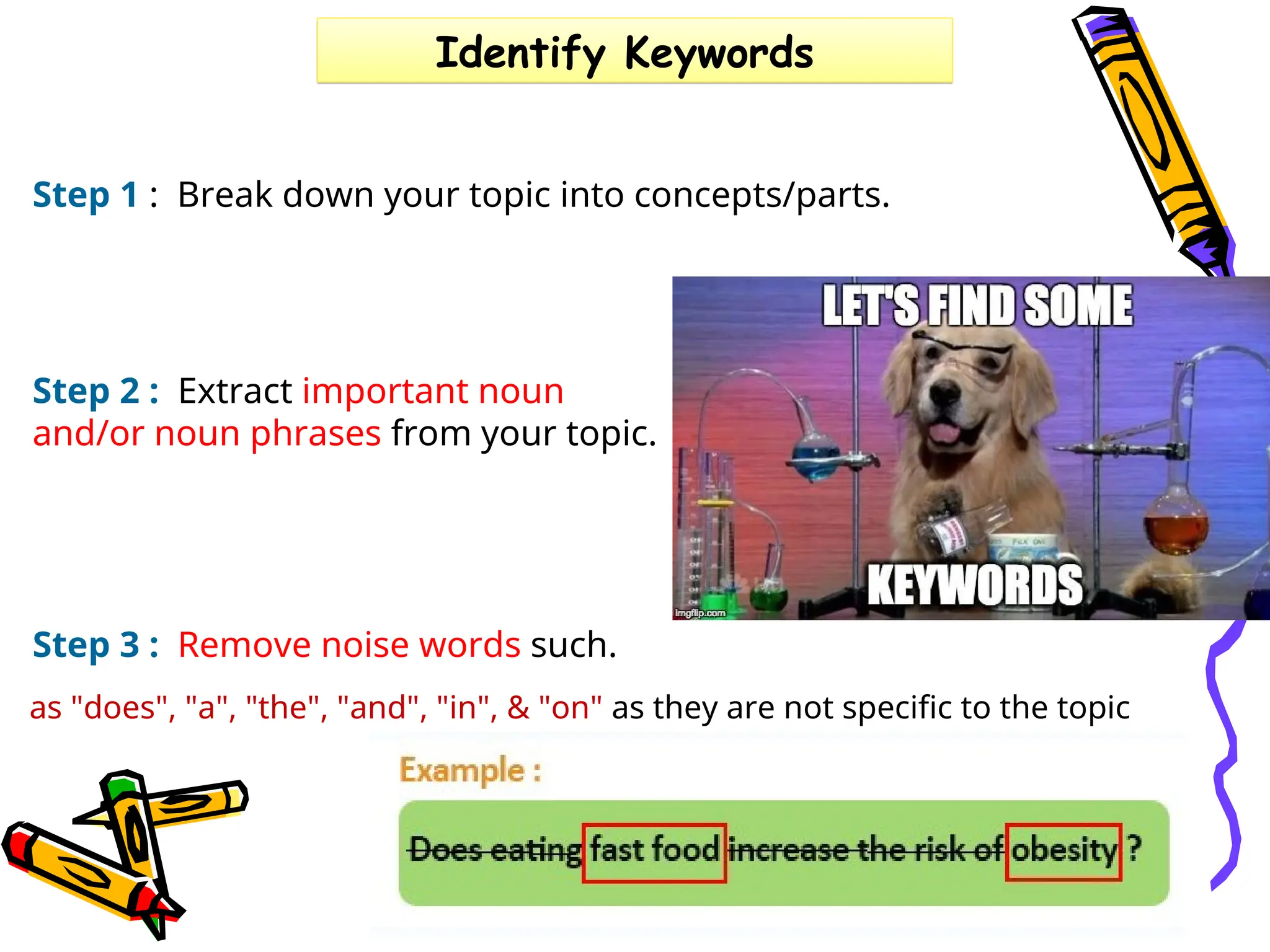 Step 2 : Extract important noun
and/or noun phrases from your topic.
​
Step 3 : Remove noise words such.
Identify Keywords
Step 1 : Break down your topic into concepts/parts.
as "does", "a", "the", "and", "in", & "on" as they are not specific to the topic
 