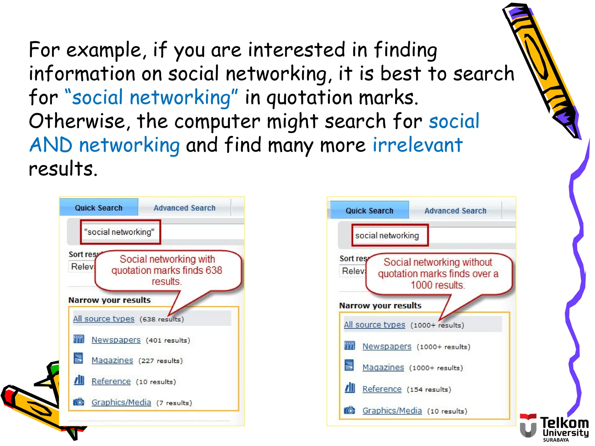 For example, if you are interested in finding
information on social networking, it is best to search
for “social networking” in quotation marks.
Otherwise, the computer might search for social
AND networking and find many more irrelevant
results.
 