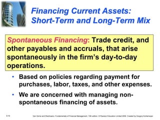 8.16 Van Horne and Wachowicz, Fundamentals of Financial Management, 13th edition. © Pearson Education Limited 2009. Created by Gregory Kuhlemeyer.
Spontaneous Financing: Trade credit, and
other payables and accruals, that arise
spontaneously in the firm’s day-to-day
operations.
• Based on policies regarding payment for
purchases, labor, taxes, and other expenses.
• We are concerned with managing non-
spontaneous financing of assets.
Financing Current Assets:
Short-Term and Long-Term Mix
 