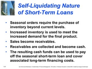 8.20 Van Horne and Wachowicz, Fundamentals of Financial Management, 13th edition. © Pearson Education Limited 2009. Created by Gregory Kuhlemeyer.
• Seasonal orders require the purchase of
inventory beyond current levels.
• Increased inventory is used to meet the
increased demand for the final product.
• Sales become receivables.
• Receivables are collected and become cash.
• The resulting cash funds can be used to pay
off the seasonal short-term loan and cover
associated long-term financing costs.
Self-Liquidating Nature
of Short-Term Loans
 