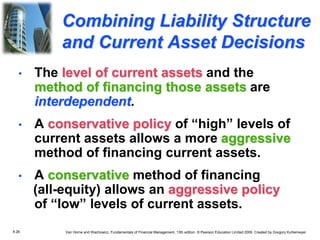 8.26 Van Horne and Wachowicz, Fundamentals of Financial Management, 13th edition. © Pearson Education Limited 2009. Created by Gregory Kuhlemeyer.
• The level of current assets and the
method of financing those assets are
interdependent.
• A conservative policy of “high” levels of
current assets allows a more aggressive
method of financing current assets.
• A conservative method of financing
(all-equity) allows an aggressive policy
of “low” levels of current assets.
Combining Liability Structure
and Current Asset Decisions
 