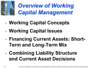 8.3 Van Horne and Wachowicz, Fundamentals of Financial Management, 13th edition. © Pearson Education Limited 2009. Created by Gregory Kuhlemeyer.
• Working Capital Concepts
• Working Capital Issues
• Financing Current Assets: Short-
Term and Long-Term Mix
• Combining Liability Structure
and Current Asset Decisions
Overview of Working
Capital Management
 