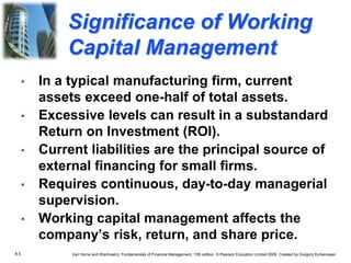 8.5 Van Horne and Wachowicz, Fundamentals of Financial Management, 13th edition. © Pearson Education Limited 2009. Created by Gregory Kuhlemeyer.
• In a typical manufacturing firm, current
assets exceed one-half of total assets.
• Excessive levels can result in a substandard
Return on Investment (ROI).
• Current liabilities are the principal source of
external financing for small firms.
• Requires continuous, day-to-day managerial
supervision.
• Working capital management affects the
company’s risk, return, and share price.
Significance of Working
Capital Management
 