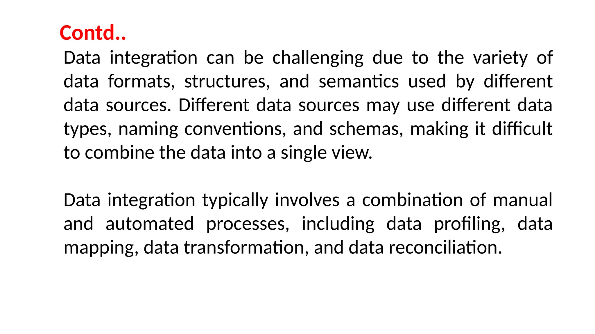 Data integration can be challenging due to the variety of
data formats, structures, and semantics used by different
data sources. Different data sources may use different data
types, naming conventions, and schemas, making it difficult
to combine the data into a single view.
Data integration typically involves a combination of manual
and automated processes, including data profiling, data
mapping, data transformation, and data reconciliation.
Contd..
 