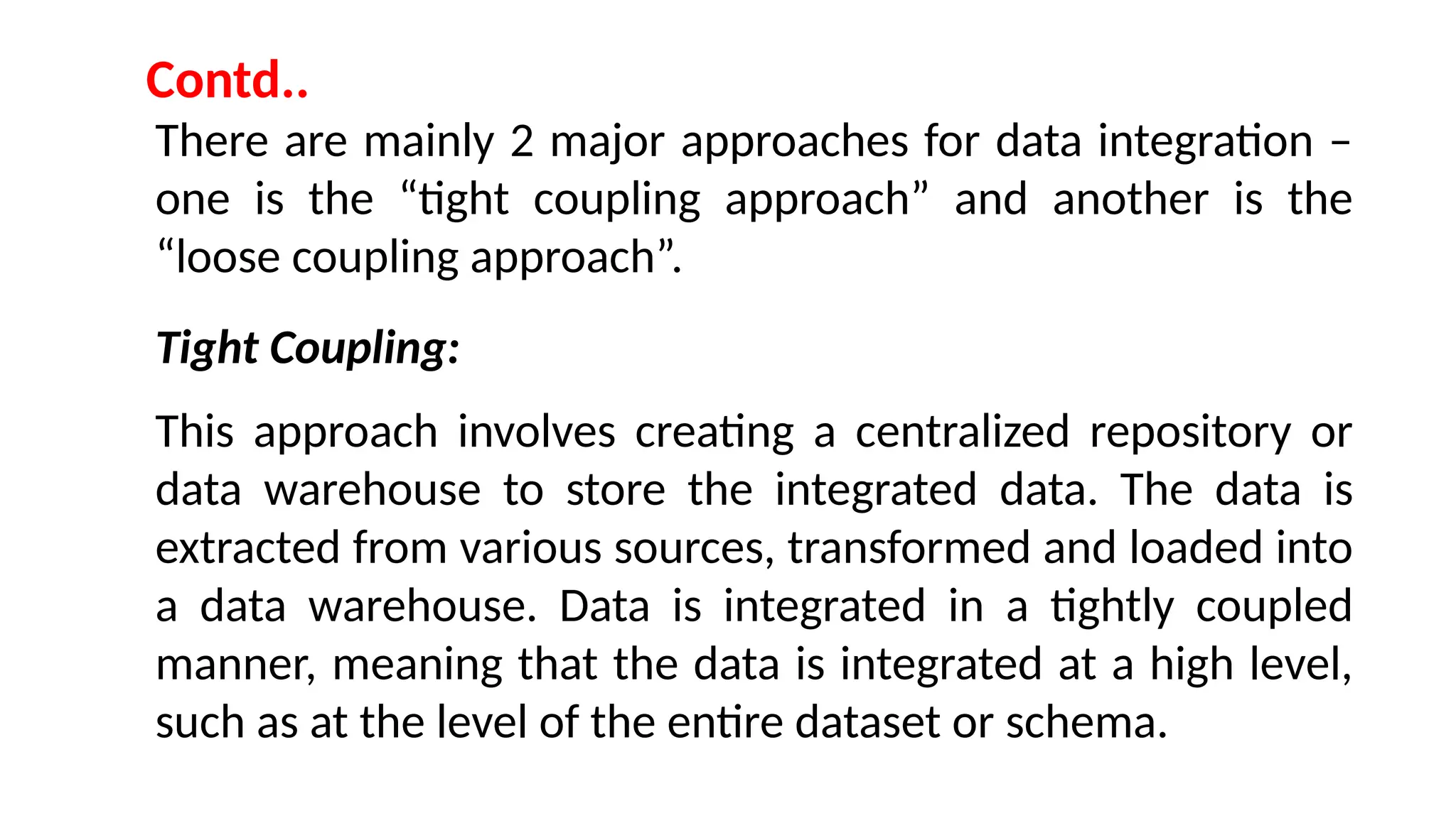 There are mainly 2 major approaches for data integration –
one is the “tight coupling approach” and another is the
“loose coupling approach”.
Tight Coupling:
This approach involves creating a centralized repository or
data warehouse to store the integrated data. The data is
extracted from various sources, transformed and loaded into
a data warehouse. Data is integrated in a tightly coupled
manner, meaning that the data is integrated at a high level,
such as at the level of the entire dataset or schema.
Contd..
 