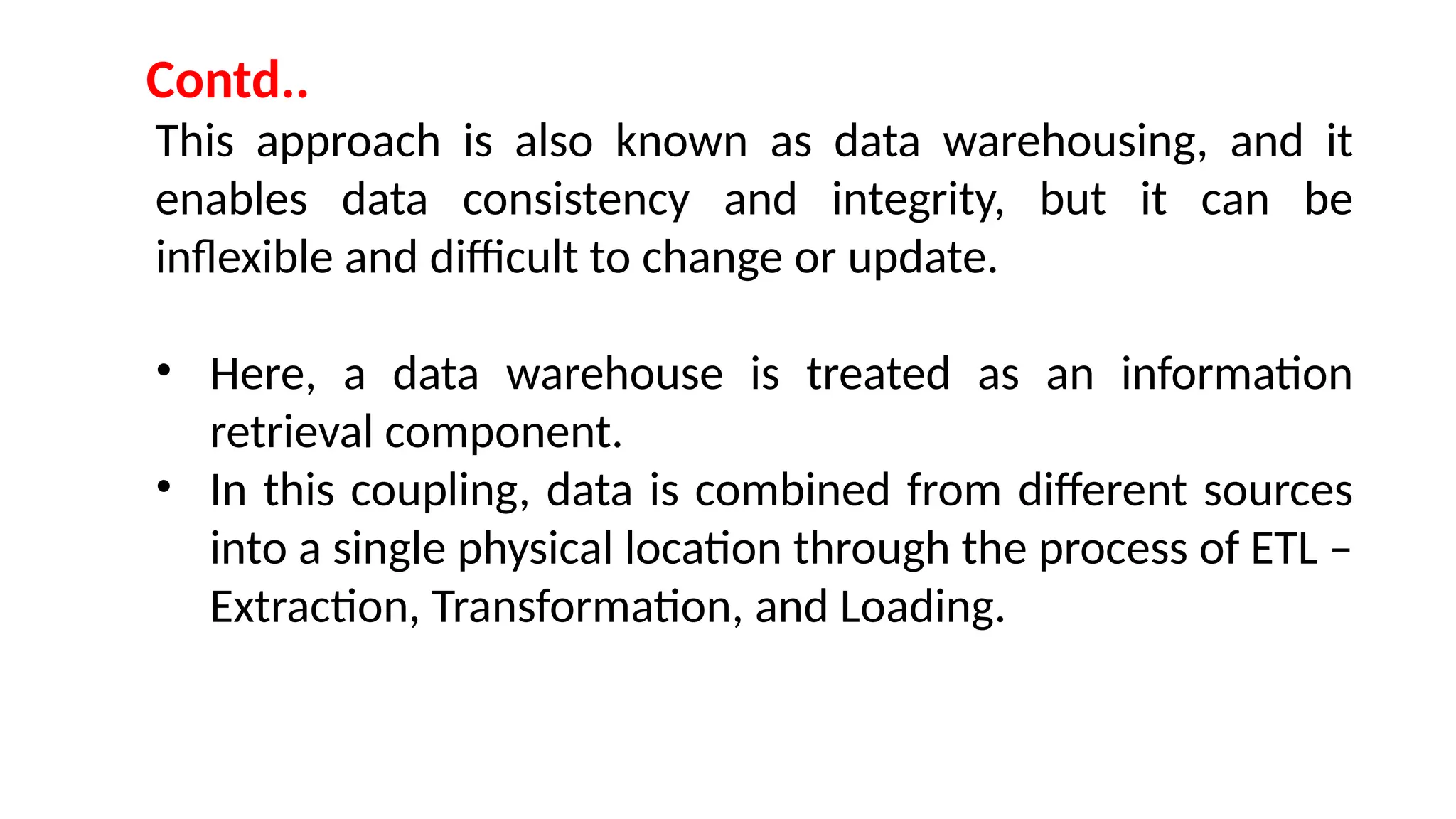 This approach is also known as data warehousing, and it
enables data consistency and integrity, but it can be
inflexible and difficult to change or update.
• Here, a data warehouse is treated as an information
retrieval component.
• In this coupling, data is combined from different sources
into a single physical location through the process of ETL –
Extraction, Transformation, and Loading.
Contd..
 