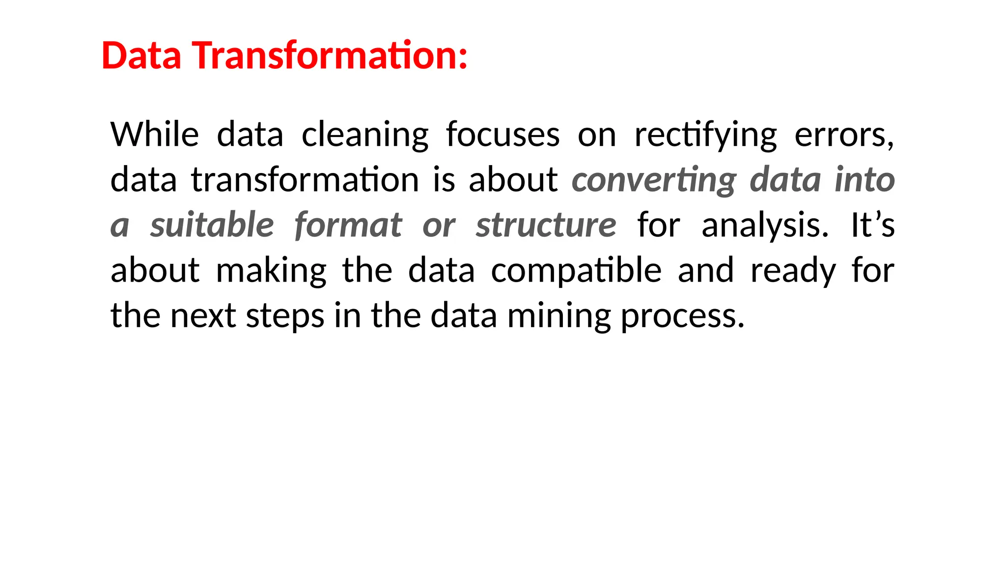 Data Transformation:
While data cleaning focuses on rectifying errors,
data transformation is about converting data into
a suitable format or structure for analysis. It’s
about making the data compatible and ready for
the next steps in the data mining process.
 