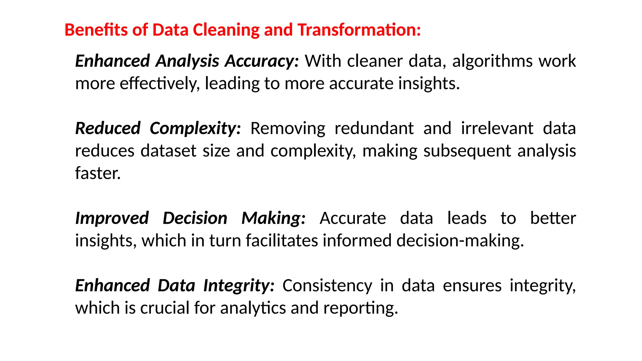 Benefits of Data Cleaning and Transformation:
Enhanced Analysis Accuracy: With cleaner data, algorithms work
more effectively, leading to more accurate insights.
Reduced Complexity: Removing redundant and irrelevant data
reduces dataset size and complexity, making subsequent analysis
faster.
Improved Decision Making: Accurate data leads to better
insights, which in turn facilitates informed decision-making.
Enhanced Data Integrity: Consistency in data ensures integrity,
which is crucial for analytics and reporting.
 