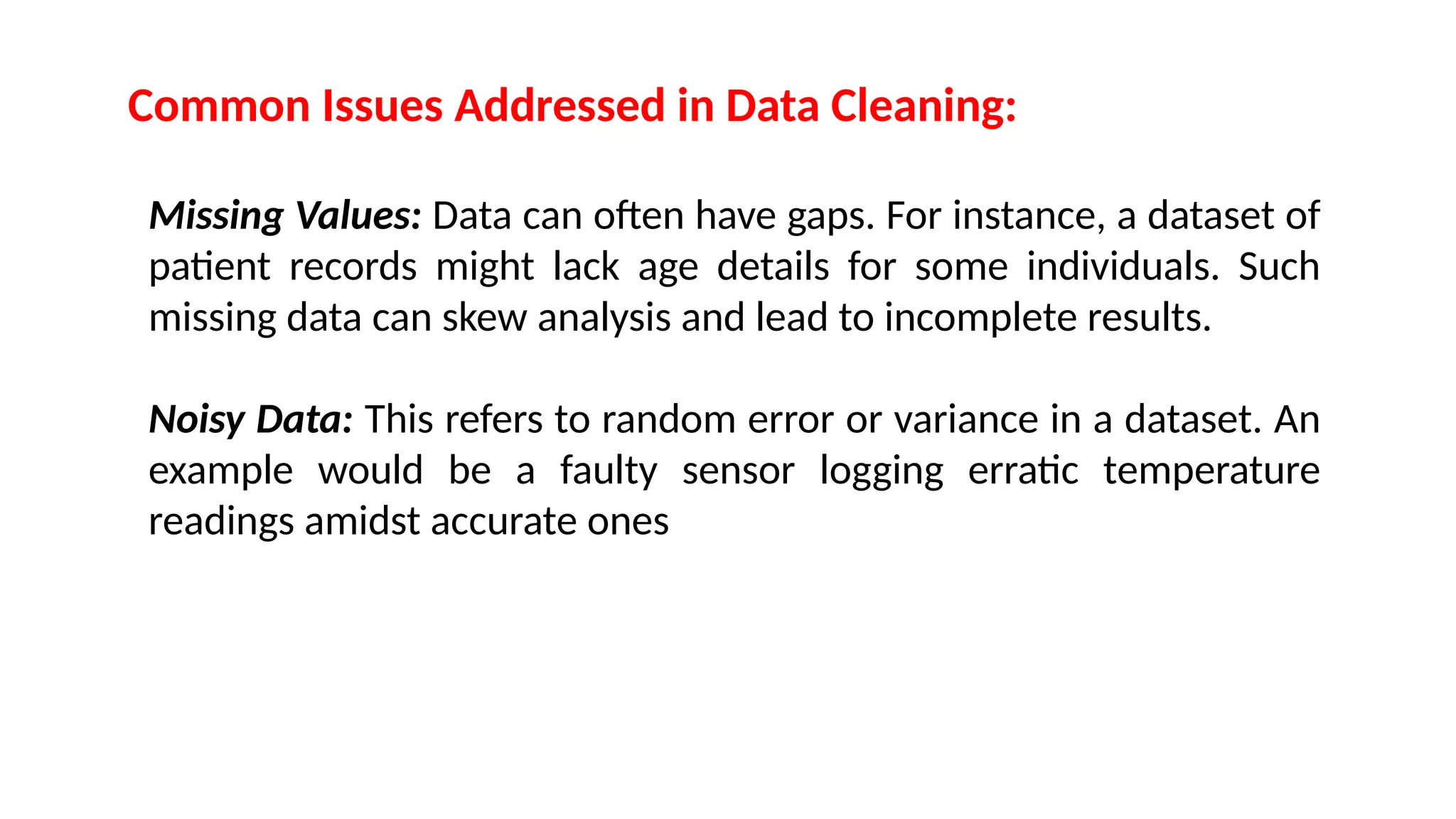 Common Issues Addressed in Data Cleaning:
Missing Values: Data can often have gaps. For instance, a dataset of
patient records might lack age details for some individuals. Such
missing data can skew analysis and lead to incomplete results.
Noisy Data: This refers to random error or variance in a dataset. An
example would be a faulty sensor logging erratic temperature
readings amidst accurate ones
 