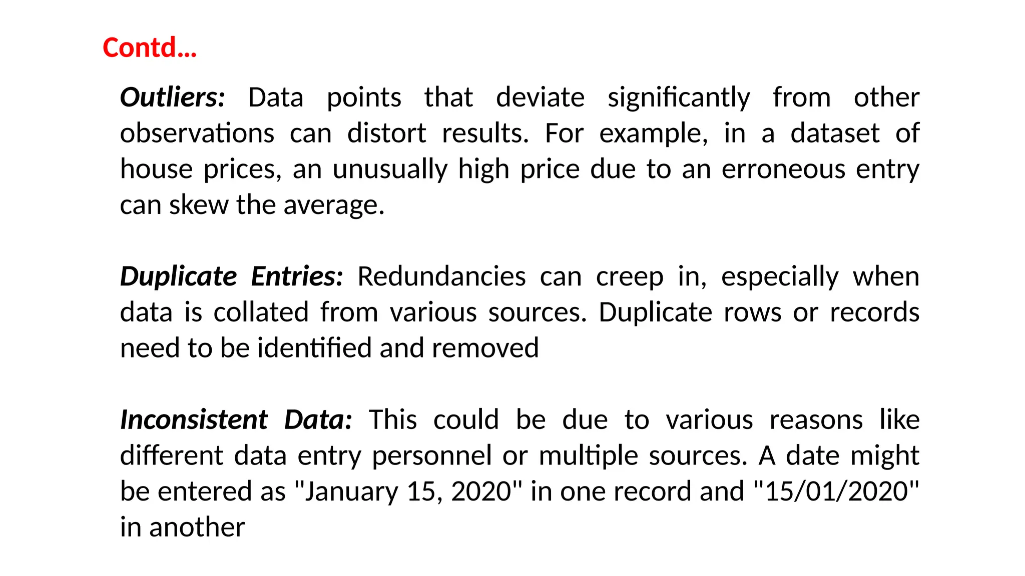 Contd…
Outliers: Data points that deviate significantly from other
observations can distort results. For example, in a dataset of
house prices, an unusually high price due to an erroneous entry
can skew the average.
Duplicate Entries: Redundancies can creep in, especially when
data is collated from various sources. Duplicate rows or records
need to be identified and removed
Inconsistent Data: This could be due to various reasons like
different data entry personnel or multiple sources. A date might
be entered as "January 15, 2020" in one record and "15/01/2020"
in another
 