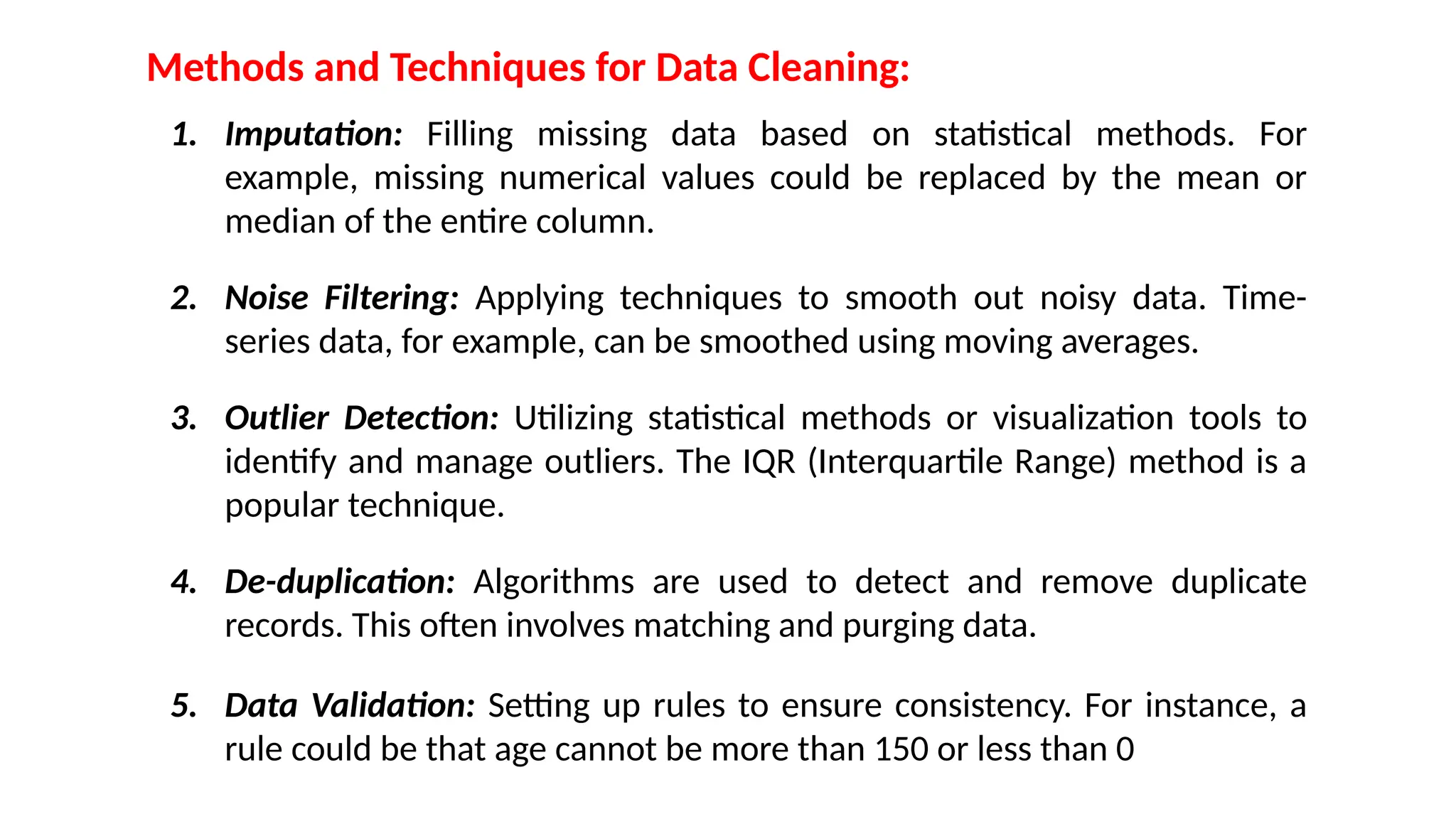 Methods and Techniques for Data Cleaning:
1. Imputation: Filling missing data based on statistical methods. For
example, missing numerical values could be replaced by the mean or
median of the entire column.
2. Noise Filtering: Applying techniques to smooth out noisy data. Time-
series data, for example, can be smoothed using moving averages.
3. Outlier Detection: Utilizing statistical methods or visualization tools to
identify and manage outliers. The IQR (Interquartile Range) method is a
popular technique.
4. De-duplication: Algorithms are used to detect and remove duplicate
records. This often involves matching and purging data.
5. Data Validation: Setting up rules to ensure consistency. For instance, a
rule could be that age cannot be more than 150 or less than 0
 