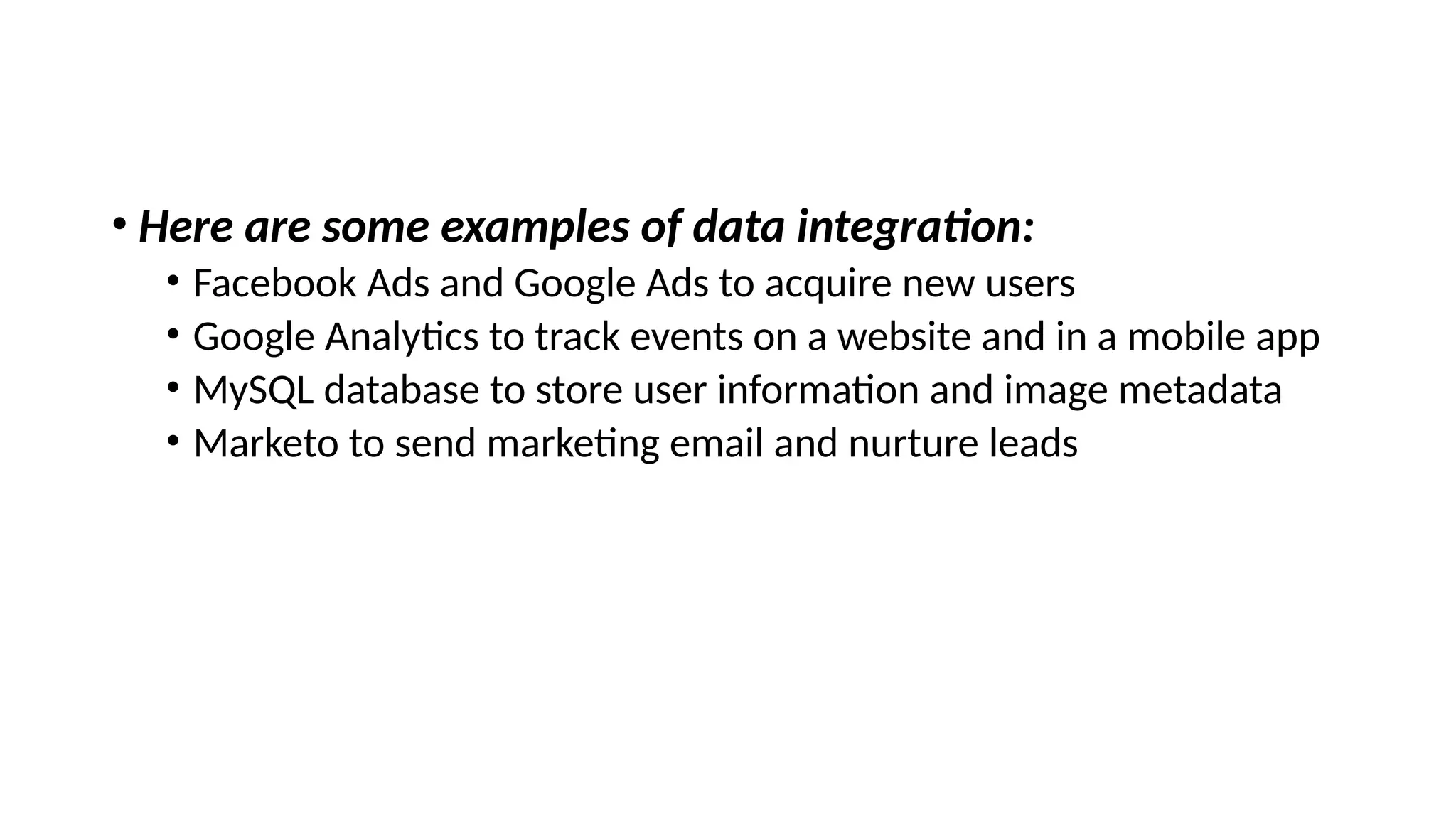 • Here are some examples of data integration:
• Facebook Ads and Google Ads to acquire new users
• Google Analytics to track events on a website and in a mobile app
• MySQL database to store user information and image metadata
• Marketo to send marketing email and nurture leads
 