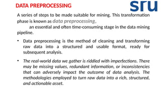 A series of steps to be made suitable for mining. This transformation
phase is known as data preprocessing,
an essential and often time-consuming stage in the data mining
pipeline.
• Data preprocessing is the method of cleaning and transforming
raw data into a structured and usable format, ready for
subsequent analysis.
• The real-world data we gather is riddled with imperfections. There
may be missing values, redundant information, or inconsistencies
that can adversely impact the outcome of data analysis. The
methodologies employed to turn raw data into a rich, structured,
and actionable asset.
DATA PREPROCESSING
 