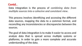 Data integration is the process of combining data from
multiple sources into a cohesive and consistent view.
This process involves identifying and accessing the different
data sources, mapping the data to a common format, and
reconciling any inconsistencies or discrepancies between the
sources.
The goal of data integration is to make it easier to access and
analyze data that is spread across multiple systems or
platforms, in order to gain a more complete and accurate
understanding of the data.
Contd..
 