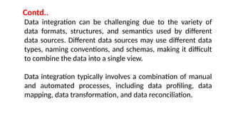Data integration can be challenging due to the variety of
data formats, structures, and semantics used by different
data sources. Different data sources may use different data
types, naming conventions, and schemas, making it difficult
to combine the data into a single view.
Data integration typically involves a combination of manual
and automated processes, including data profiling, data
mapping, data transformation, and data reconciliation.
Contd..
 