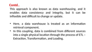 This approach is also known as data warehousing, and it
enables data consistency and integrity, but it can be
inflexible and difficult to change or update.
• Here, a data warehouse is treated as an information
retrieval component.
• In this coupling, data is combined from different sources
into a single physical location through the process of ETL –
Extraction, Transformation, and Loading.
Contd..
 