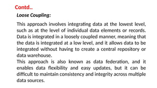 Loose Coupling:
This approach involves integrating data at the lowest level,
such as at the level of individual data elements or records.
Data is integrated in a loosely coupled manner, meaning that
the data is integrated at a low level, and it allows data to be
integrated without having to create a central repository or
data warehouse.
This approach is also known as data federation, and it
enables data flexibility and easy updates, but it can be
difficult to maintain consistency and integrity across multiple
data sources.
Contd..
 