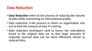 Data Reduction
• Data Reduction refers to the process of reducing the volume
of data while maintaining its informational quality.
• Data reduction is the process in which an organization sets
out to limit the amount of data it's storing.
• Data reduction techniques seek to lessen the redundancy
found in the original data set so that large amounts of
originally sourced data can be more efficiently stored as
reduced data.
 